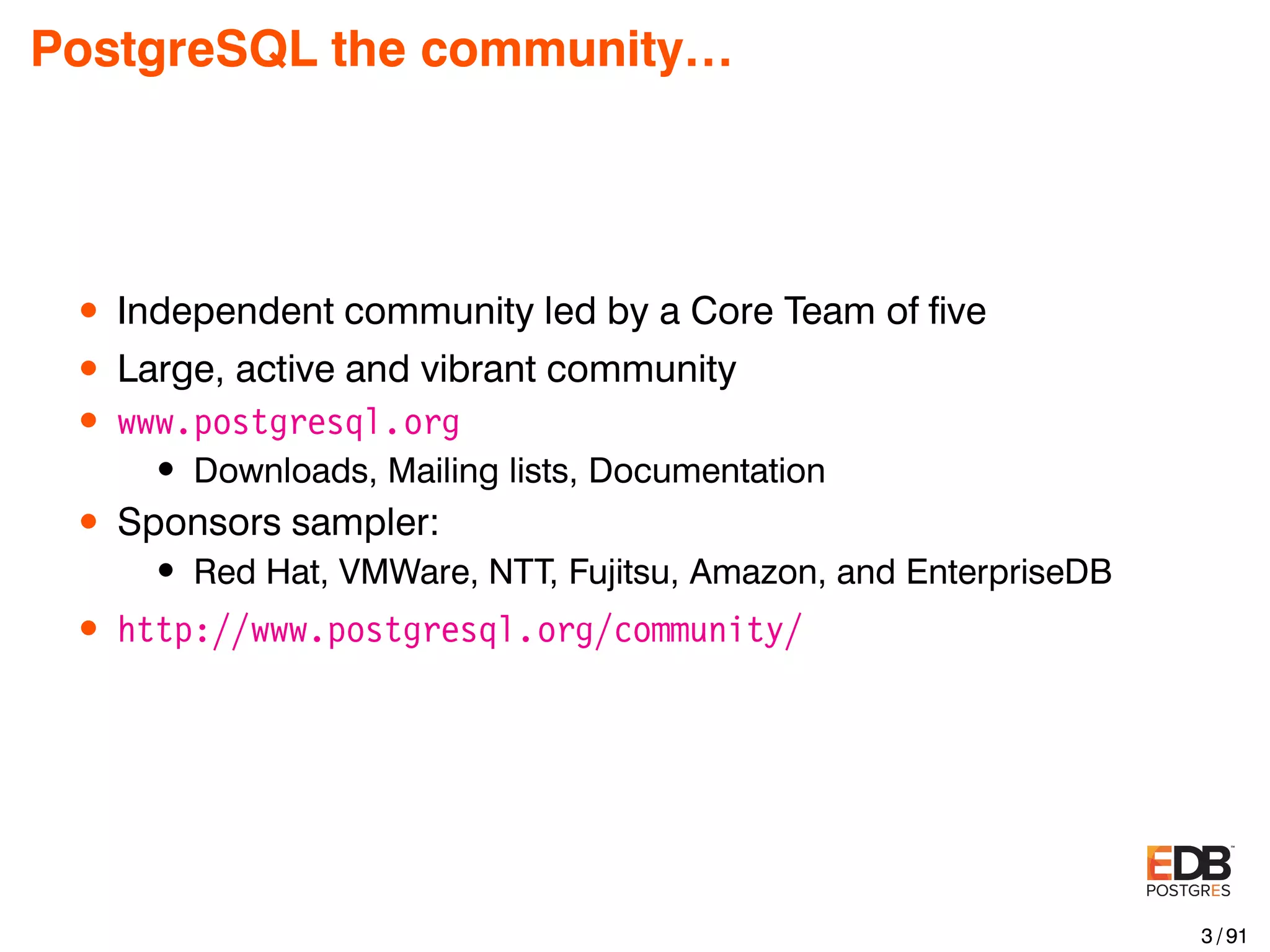 PostgreSQL the community… • Independent community led by a Core Team of ﬁve • Large, active and vibrant community • www.postgresql.org • Downloads, Mailing lists, Documentation • Sponsors sampler: • Red Hat, VMWare, NTT, Fujitsu, Amazon, and EnterpriseDB • http://www.postgresql.org/community/ 3 / 91 
