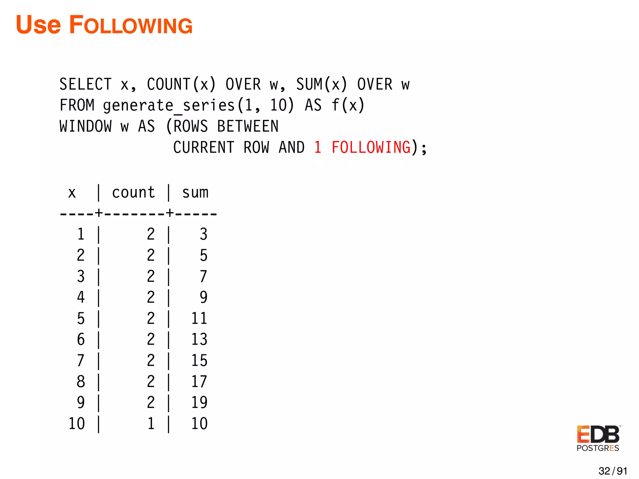 Use FOLLOWING SELECT x, COUNT(x) OVER w, SUM(x) OVER w FROM generate_series(1, 10) AS f(x) WINDOW w AS (ROWS BETWEEN CURRENT ROW AND 1 FOLLOWING); x | count | sum ----+-------+----- 1 | 2 | 3 2 | 2 | 5 3 | 2 | 7 4 | 2 | 9 5 | 2 | 11 6 | 2 | 13 7 | 2 | 15 8 | 2 | 17 9 | 2 | 19 10 | 1 | 10 32 / 91 