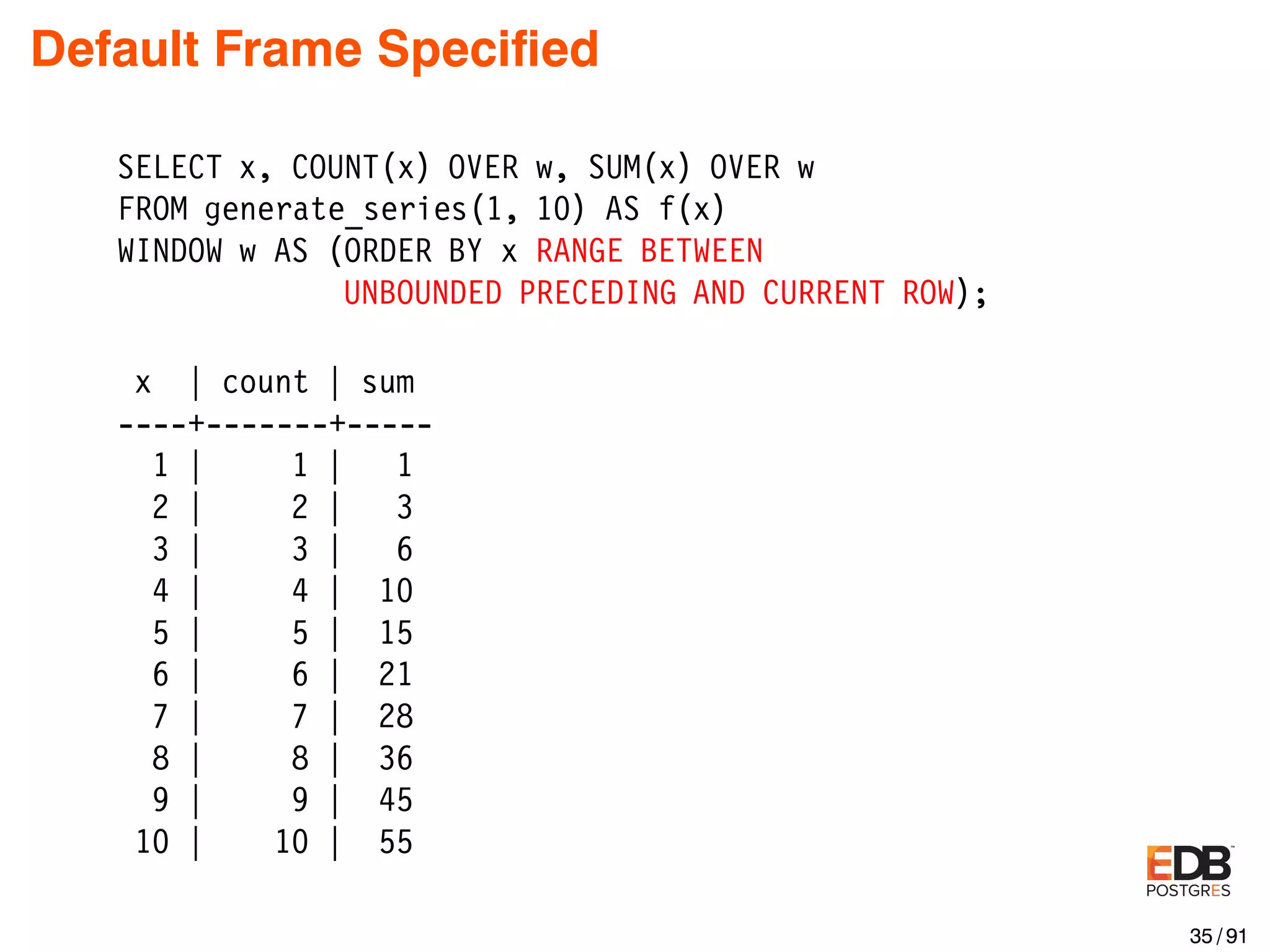 Default Frame Speciﬁed SELECT x, COUNT(x) OVER w, SUM(x) OVER w FROM generate_series(1, 10) AS f(x) WINDOW w AS (ORDER BY x RANGE BETWEEN UNBOUNDED PRECEDING AND CURRENT ROW); x | count | sum ----+-------+----- 1 | 1 | 1 2 | 2 | 3 3 | 3 | 6 4 | 4 | 10 5 | 5 | 15 6 | 6 | 21 7 | 7 | 28 8 | 8 | 36 9 | 9 | 45 10 | 10 | 55 35 / 91 