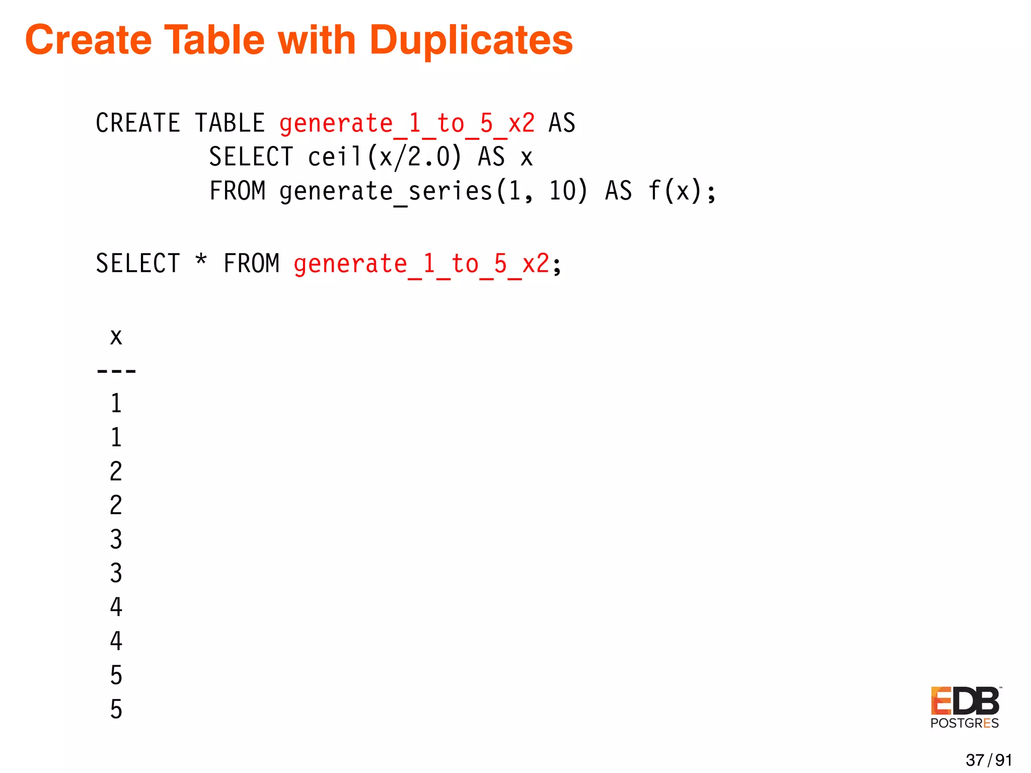 Create Table with Duplicates CREATE TABLE generate_1_to_5_x2 AS SELECT ceil(x/2.0) AS x FROM generate_series(1, 10) AS f(x); SELECT * FROM generate_1_to_5_x2; x --- 1 1 2 2 3 3 4 4 5 5 37 / 91 