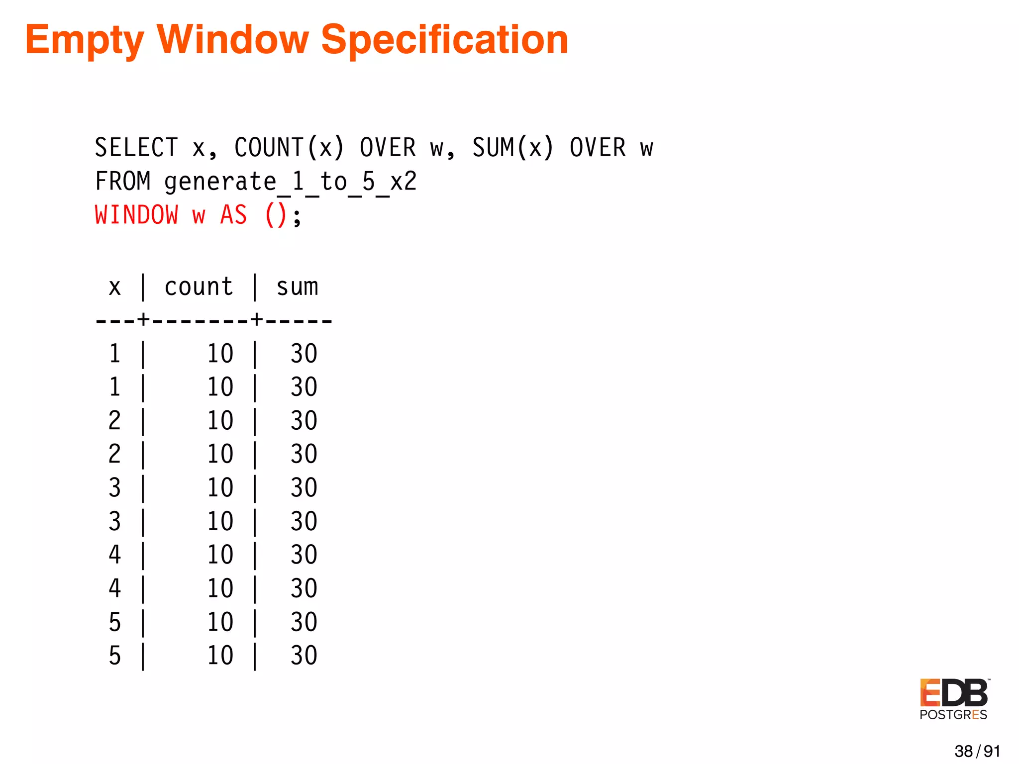 Empty Window Speciﬁcation SELECT x, COUNT(x) OVER w, SUM(x) OVER w FROM generate_1_to_5_x2 WINDOW w AS (); x | count | sum ---+-------+----- 1 | 10 | 30 1 | 10 | 30 2 | 10 | 30 2 | 10 | 30 3 | 10 | 30 3 | 10 | 30 4 | 10 | 30 4 | 10 | 30 5 | 10 | 30 5 | 10 | 30 38 / 91 