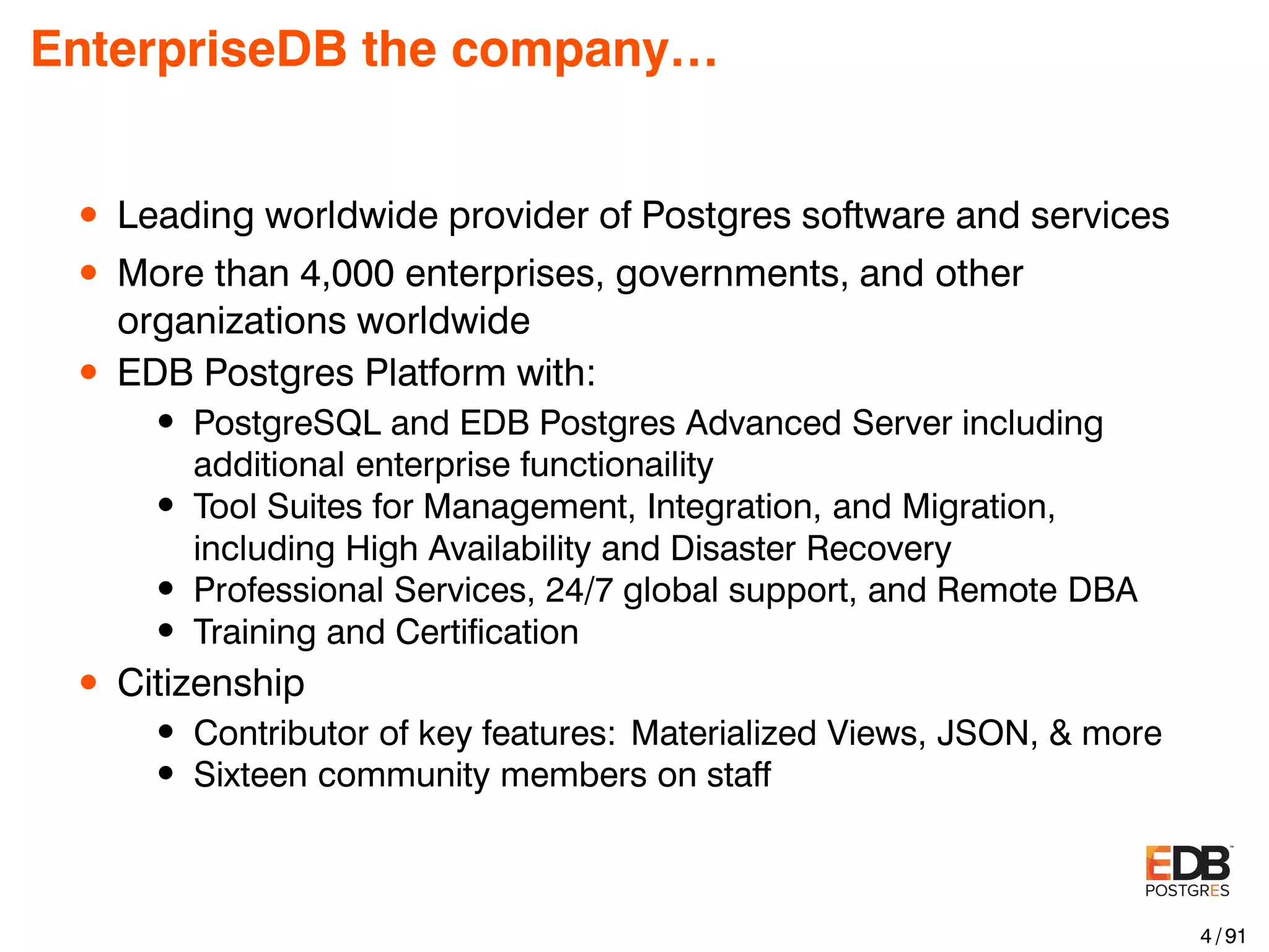 EnterpriseDB the company… • Leading worldwide provider of Postgres software and services • More than 4,000 enterprises, governments, and other organizations worldwide • EDB Postgres Platform with: • PostgreSQL and EDB Postgres Advanced Server including additional enterprise functionaility • Tool Suites for Management, Integration, and Migration, including High Availability and Disaster Recovery • Professional Services, 24/7 global support, and Remote DBA • Training and Certiﬁcation • Citizenship • Contributor of key features: Materialized Views, JSON, & more • Sixteen community members on staff 4 / 91 