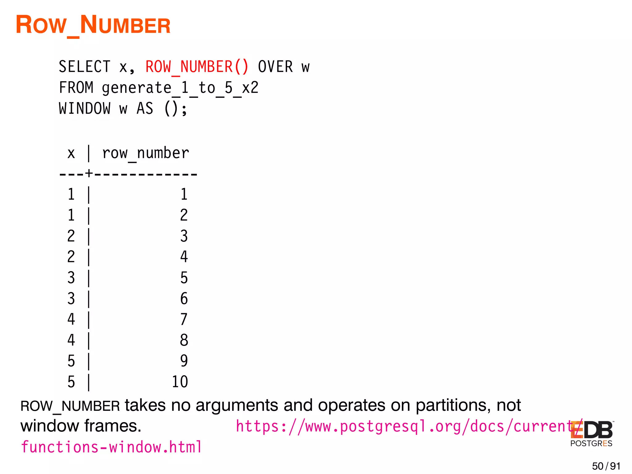 ROW_NUMBER SELECT x, ROW_NUMBER() OVER w FROM generate_1_to_5_x2 WINDOW w AS (); x | row_number ---+------------ 1 | 1 1 | 2 2 | 3 2 | 4 3 | 5 3 | 6 4 | 7 4 | 8 5 | 9 5 | 10 ROW_NUMBER takes no arguments and operates on partitions, not window frames. https://www.postgresql.org/docs/current/ functions-window.html 50 / 91 