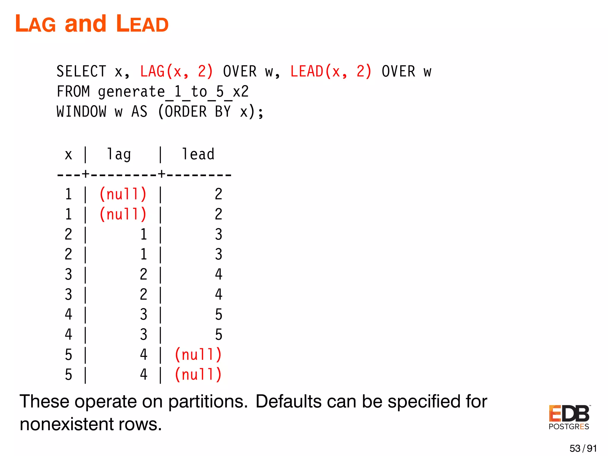 LAG and LEAD SELECT x, LAG(x, 2) OVER w, LEAD(x, 2) OVER w FROM generate_1_to_5_x2 WINDOW w AS (ORDER BY x); x | lag | lead ---+--------+-------- 1 | (null) | 2 1 | (null) | 2 2 | 1 | 3 2 | 1 | 3 3 | 2 | 4 3 | 2 | 4 4 | 3 | 5 4 | 3 | 5 5 | 4 | (null) 5 | 4 | (null) These operate on partitions. Defaults can be speciﬁed for nonexistent rows. 53 / 91 