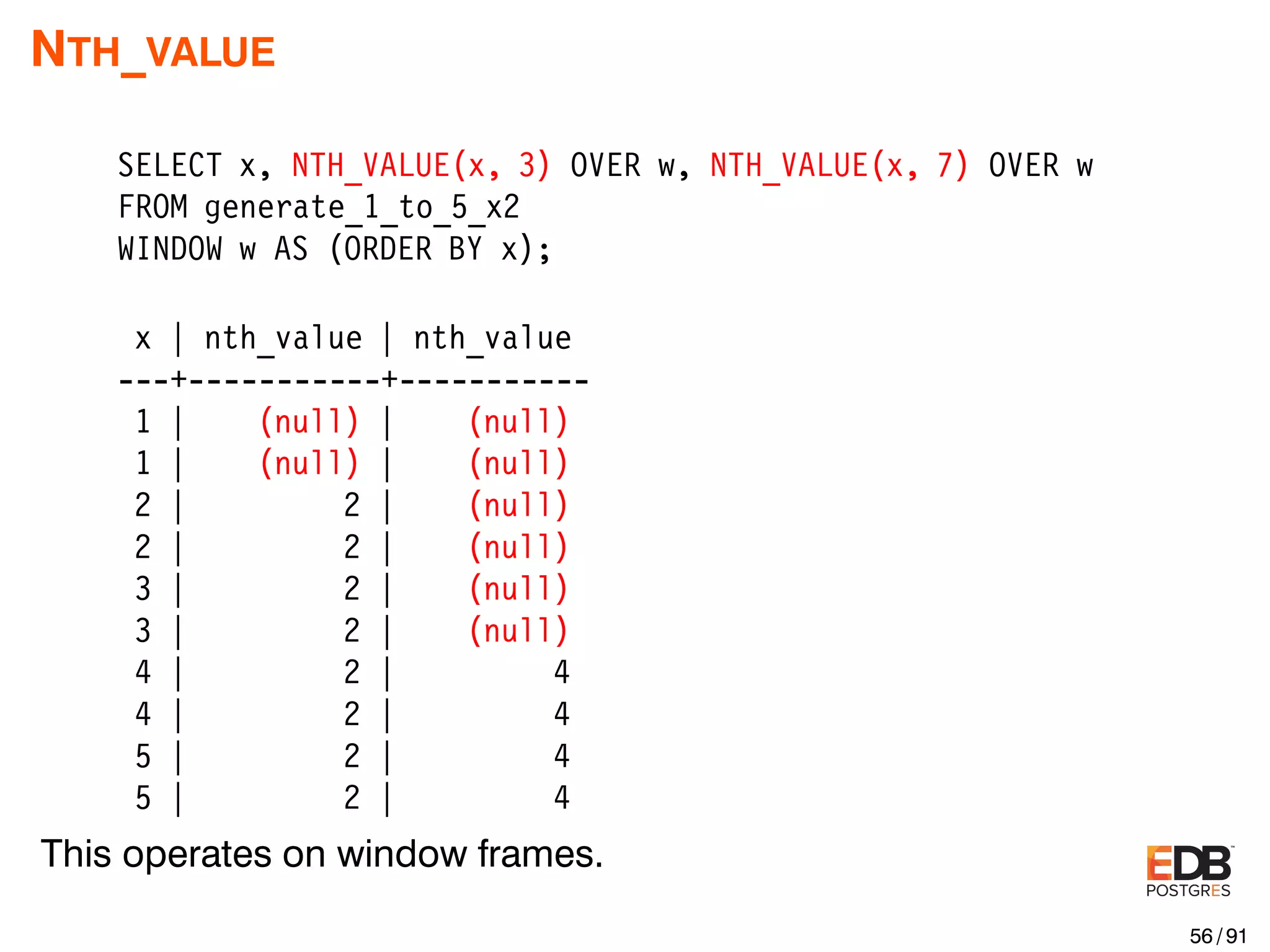 NTH_VALUE SELECT x, NTH_VALUE(x, 3) OVER w, NTH_VALUE(x, 7) OVER w FROM generate_1_to_5_x2 WINDOW w AS (ORDER BY x); x | nth_value | nth_value ---+-----------+----------- 1 | (null) | (null) 1 | (null) | (null) 2 | 2 | (null) 2 | 2 | (null) 3 | 2 | (null) 3 | 2 | (null) 4 | 2 | 4 4 | 2 | 4 5 | 2 | 4 5 | 2 | 4 This operates on window frames. 56 / 91 
