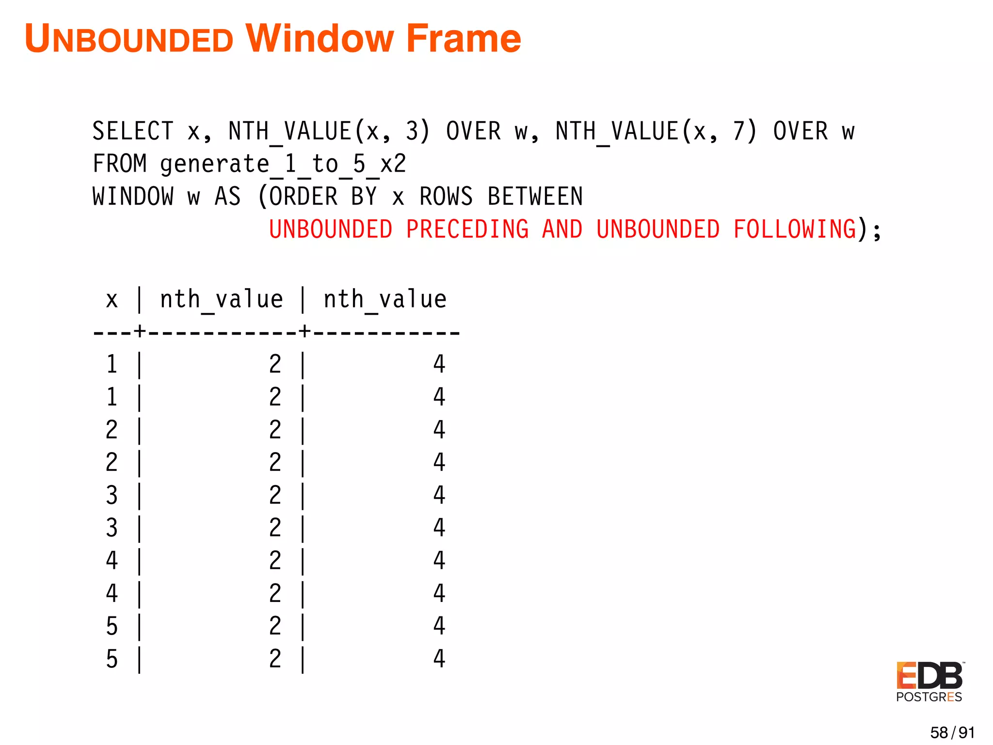 UNBOUNDED Window Frame SELECT x, NTH_VALUE(x, 3) OVER w, NTH_VALUE(x, 7) OVER w FROM generate_1_to_5_x2 WINDOW w AS (ORDER BY x ROWS BETWEEN UNBOUNDED PRECEDING AND UNBOUNDED FOLLOWING); x | nth_value | nth_value ---+-----------+----------- 1 | 2 | 4 1 | 2 | 4 2 | 2 | 4 2 | 2 | 4 3 | 2 | 4 3 | 2 | 4 4 | 2 | 4 4 | 2 | 4 5 | 2 | 4 5 | 2 | 4 58 / 91 