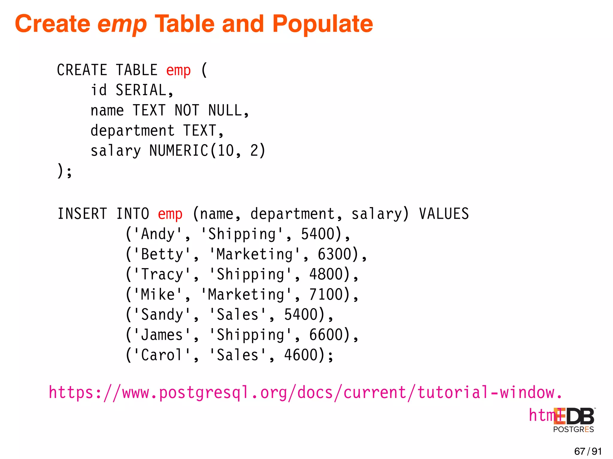 Create emp Table and Populate CREATE TABLE emp ( id SERIAL, name TEXT NOT NULL, department TEXT, salary NUMERIC(10, 2) ); INSERT INTO emp (name, department, salary) VALUES (’Andy’, ’Shipping’, 5400), (’Betty’, ’Marketing’, 6300), (’Tracy’, ’Shipping’, 4800), (’Mike’, ’Marketing’, 7100), (’Sandy’, ’Sales’, 5400), (’James’, ’Shipping’, 6600), (’Carol’, ’Sales’, 4600); https://www.postgresql.org/docs/current/tutorial-window. html 67 / 91 