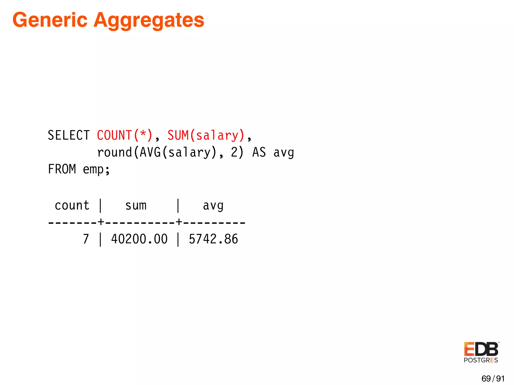 Generic Aggregates SELECT COUNT(*), SUM(salary), round(AVG(salary), 2) AS avg FROM emp; count | sum | avg -------+----------+--------- 7 | 40200.00 | 5742.86 69 / 91 