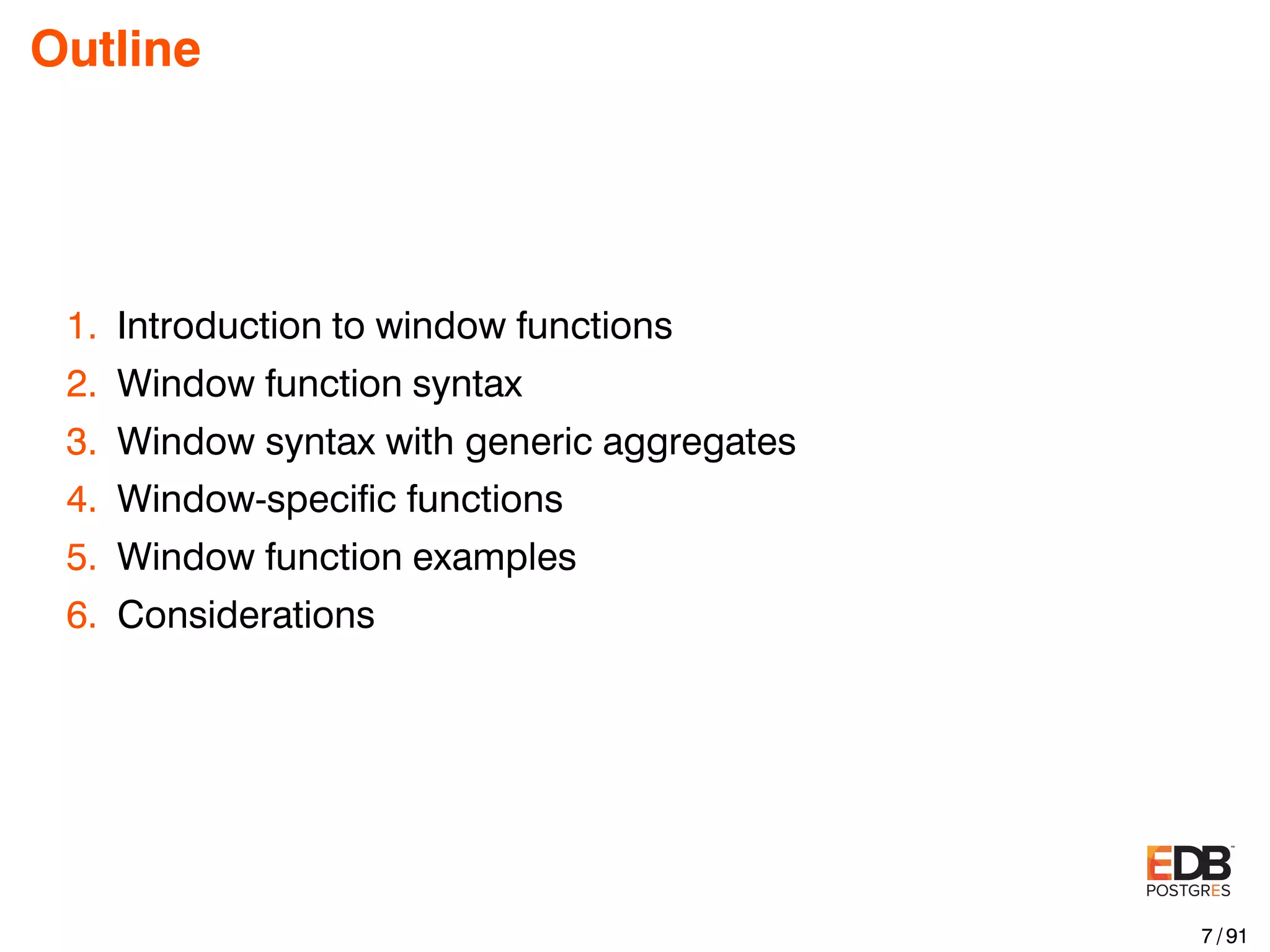 Outline 1. Introduction to window functions 2. Window function syntax 3. Window syntax with generic aggregates 4. Window-speciﬁc functions 5. Window function examples 6. Considerations 7 / 91 