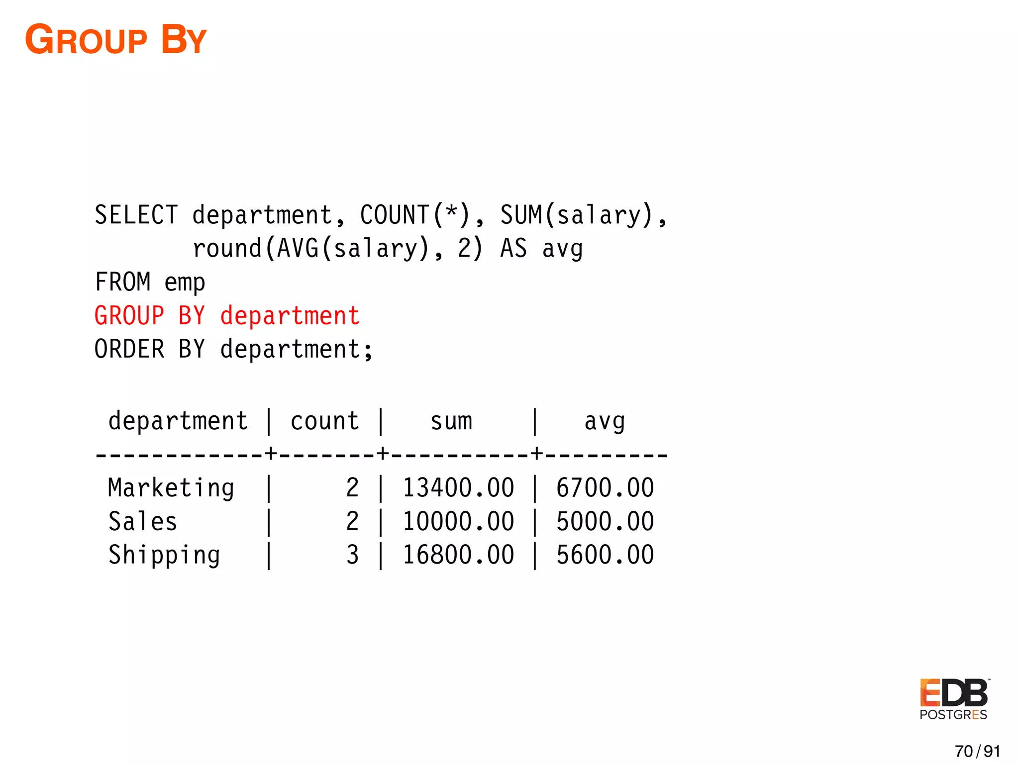 GROUP BY SELECT department, COUNT(*), SUM(salary), round(AVG(salary), 2) AS avg FROM emp GROUP BY department ORDER BY department; department | count | sum | avg ------------+-------+----------+--------- Marketing | 2 | 13400.00 | 6700.00 Sales | 2 | 10000.00 | 5000.00 Shipping | 3 | 16800.00 | 5600.00 70 / 91 