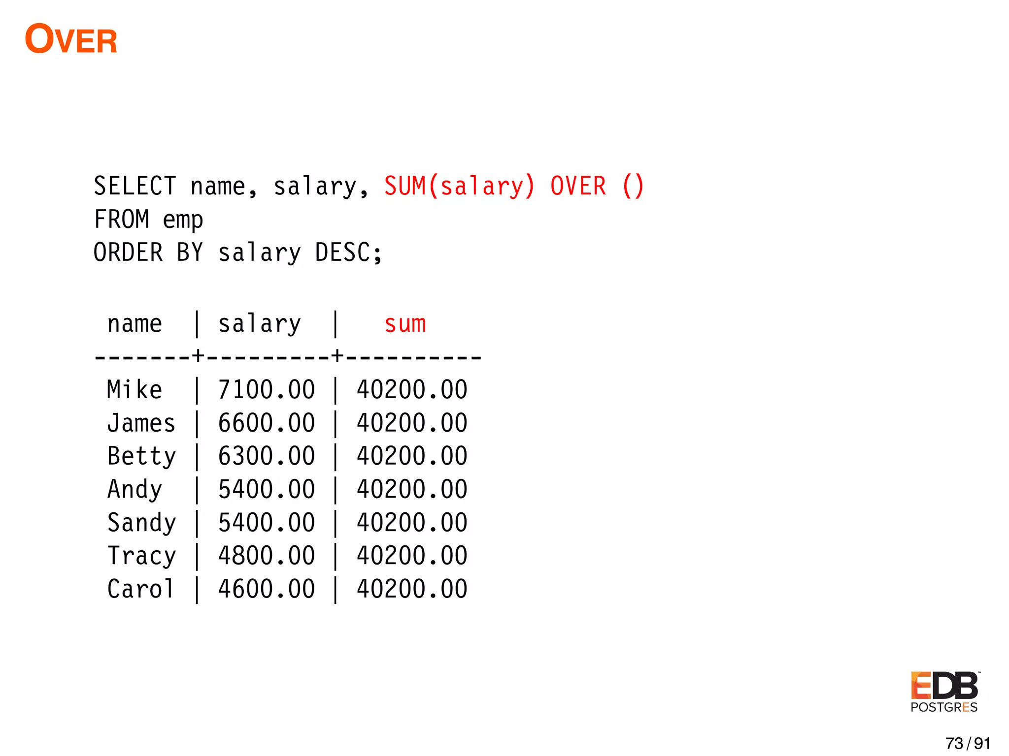OVER SELECT name, salary, SUM(salary) OVER () FROM emp ORDER BY salary DESC; name | salary | sum -------+---------+---------- Mike | 7100.00 | 40200.00 James | 6600.00 | 40200.00 Betty | 6300.00 | 40200.00 Andy | 5400.00 | 40200.00 Sandy | 5400.00 | 40200.00 Tracy | 4800.00 | 40200.00 Carol | 4600.00 | 40200.00 73 / 91 