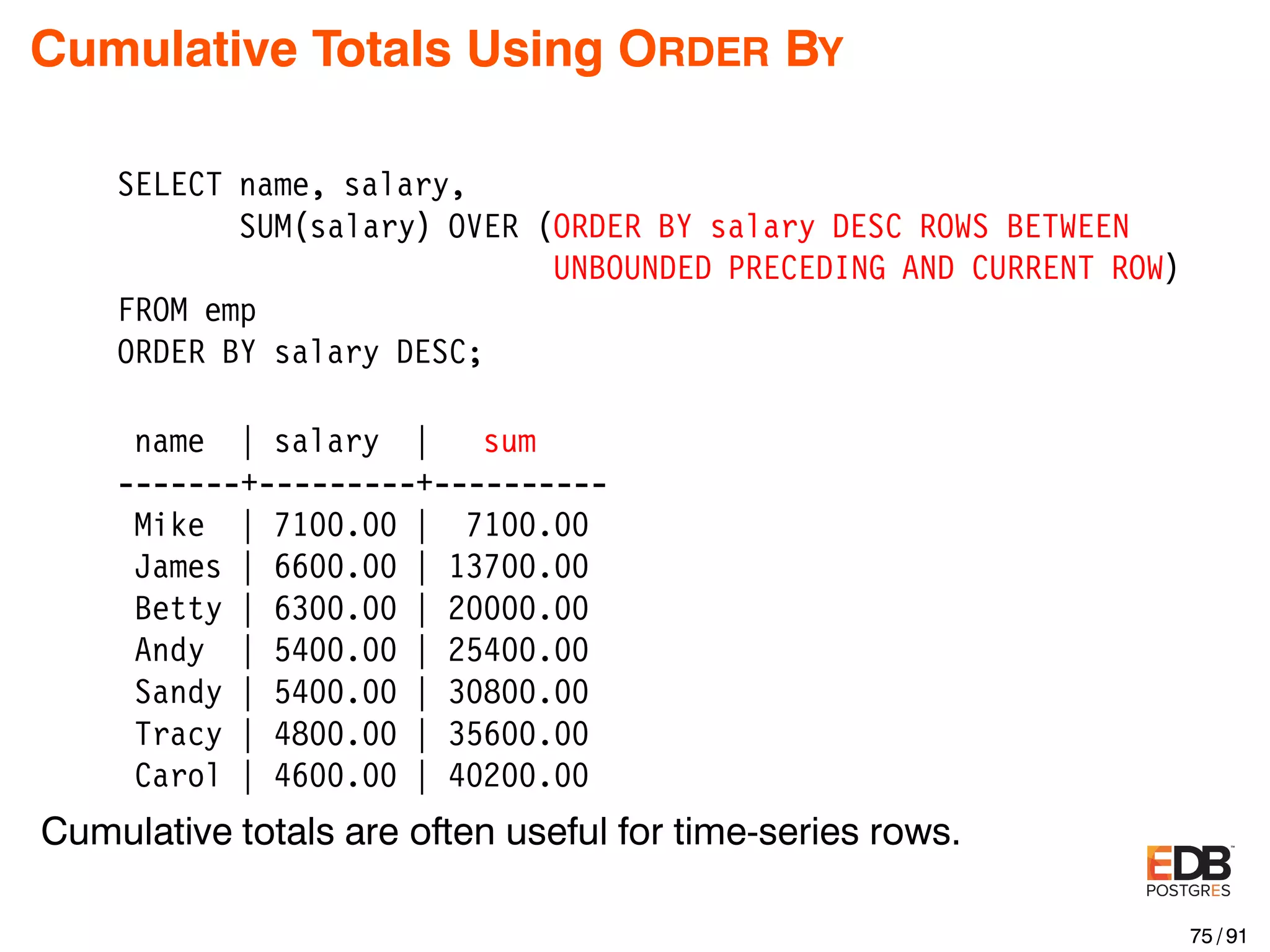 Cumulative Totals Using ORDER BY SELECT name, salary, SUM(salary) OVER (ORDER BY salary DESC ROWS BETWEEN UNBOUNDED PRECEDING AND CURRENT ROW) FROM emp ORDER BY salary DESC; name | salary | sum -------+---------+---------- Mike | 7100.00 | 7100.00 James | 6600.00 | 13700.00 Betty | 6300.00 | 20000.00 Andy | 5400.00 | 25400.00 Sandy | 5400.00 | 30800.00 Tracy | 4800.00 | 35600.00 Carol | 4600.00 | 40200.00 Cumulative totals are often useful for time-series rows. 75 / 91 