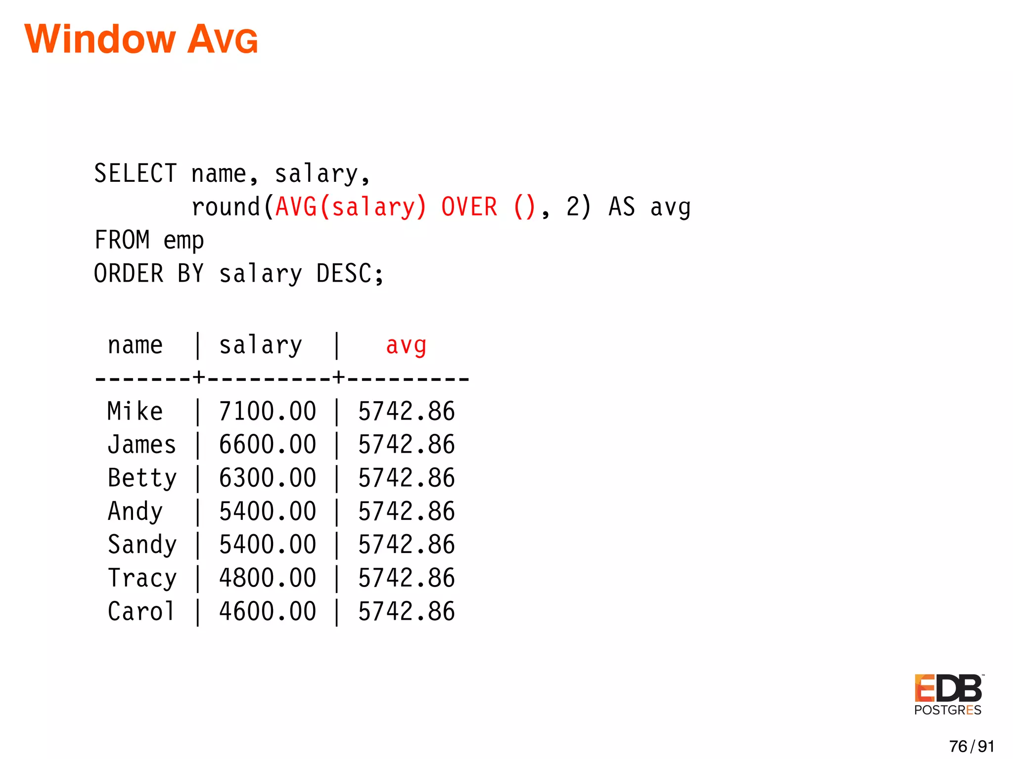 Window AVG SELECT name, salary, round(AVG(salary) OVER (), 2) AS avg FROM emp ORDER BY salary DESC; name | salary | avg -------+---------+--------- Mike | 7100.00 | 5742.86 James | 6600.00 | 5742.86 Betty | 6300.00 | 5742.86 Andy | 5400.00 | 5742.86 Sandy | 5400.00 | 5742.86 Tracy | 4800.00 | 5742.86 Carol | 4600.00 | 5742.86 76 / 91 
