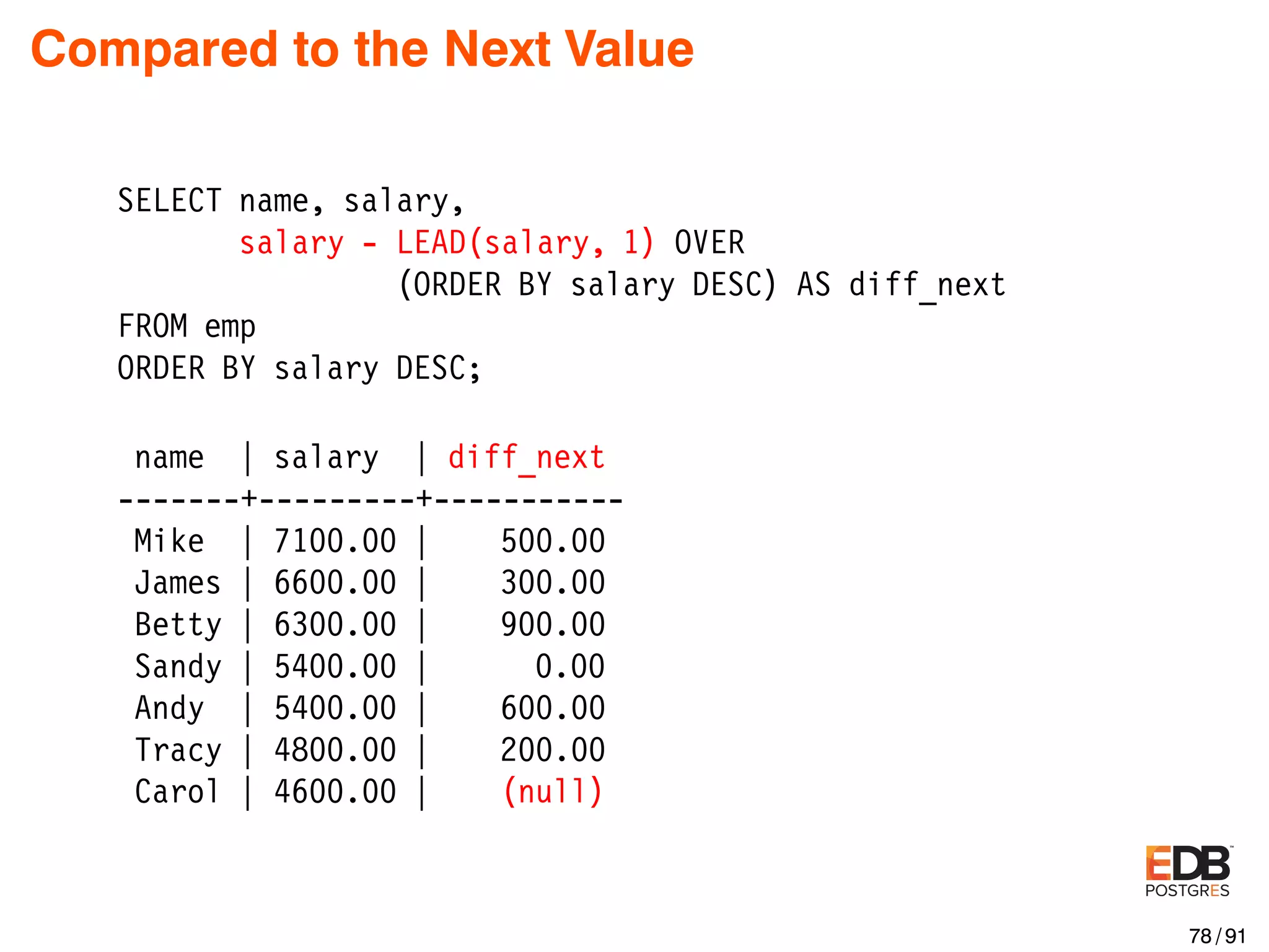 Compared to the Next Value SELECT name, salary, salary - LEAD(salary, 1) OVER (ORDER BY salary DESC) AS diff_next FROM emp ORDER BY salary DESC; name | salary | diff_next -------+---------+----------- Mike | 7100.00 | 500.00 James | 6600.00 | 300.00 Betty | 6300.00 | 900.00 Sandy | 5400.00 | 0.00 Andy | 5400.00 | 600.00 Tracy | 4800.00 | 200.00 Carol | 4600.00 | (null) 78 / 91 