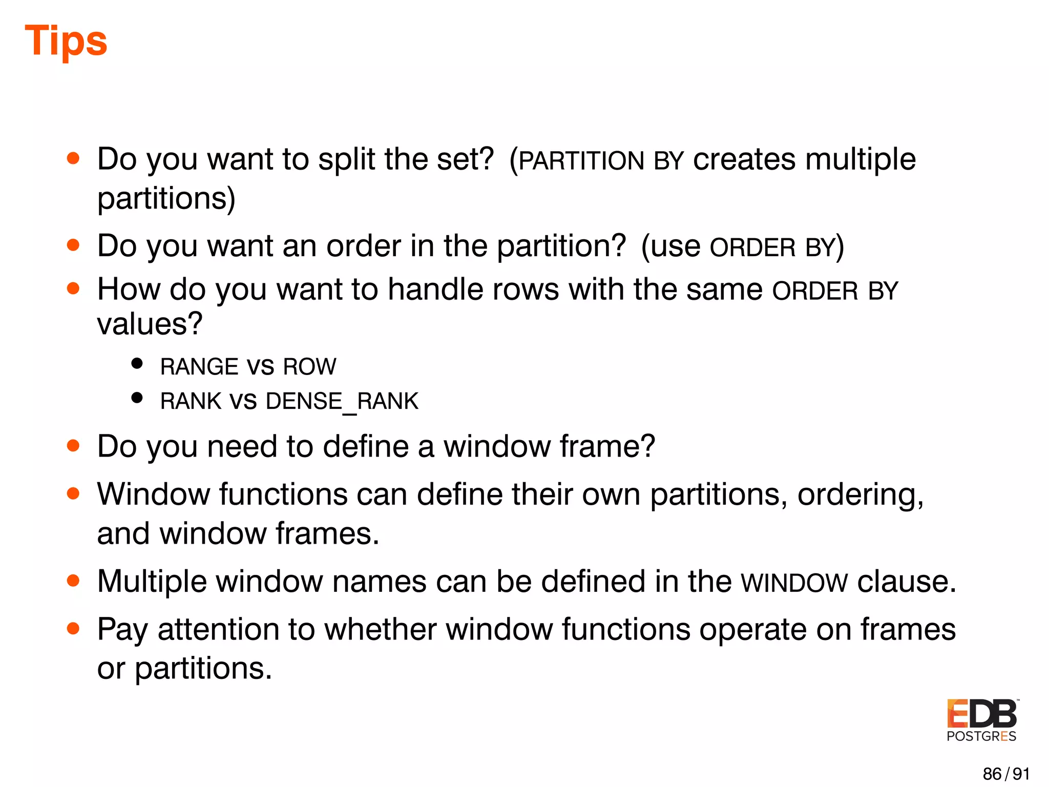 Tips • Do you want to split the set? (PARTITION BY creates multiple partitions) • Do you want an order in the partition? (use ORDER BY) • How do you want to handle rows with the same ORDER BY values? • RANGE vs ROW • RANK vs DENSE_RANK • Do you need to deﬁne a window frame? • Window functions can deﬁne their own partitions, ordering, and window frames. • Multiple window names can be deﬁned in the WINDOW clause. • Pay attention to whether window functions operate on frames or partitions. 86 / 91 