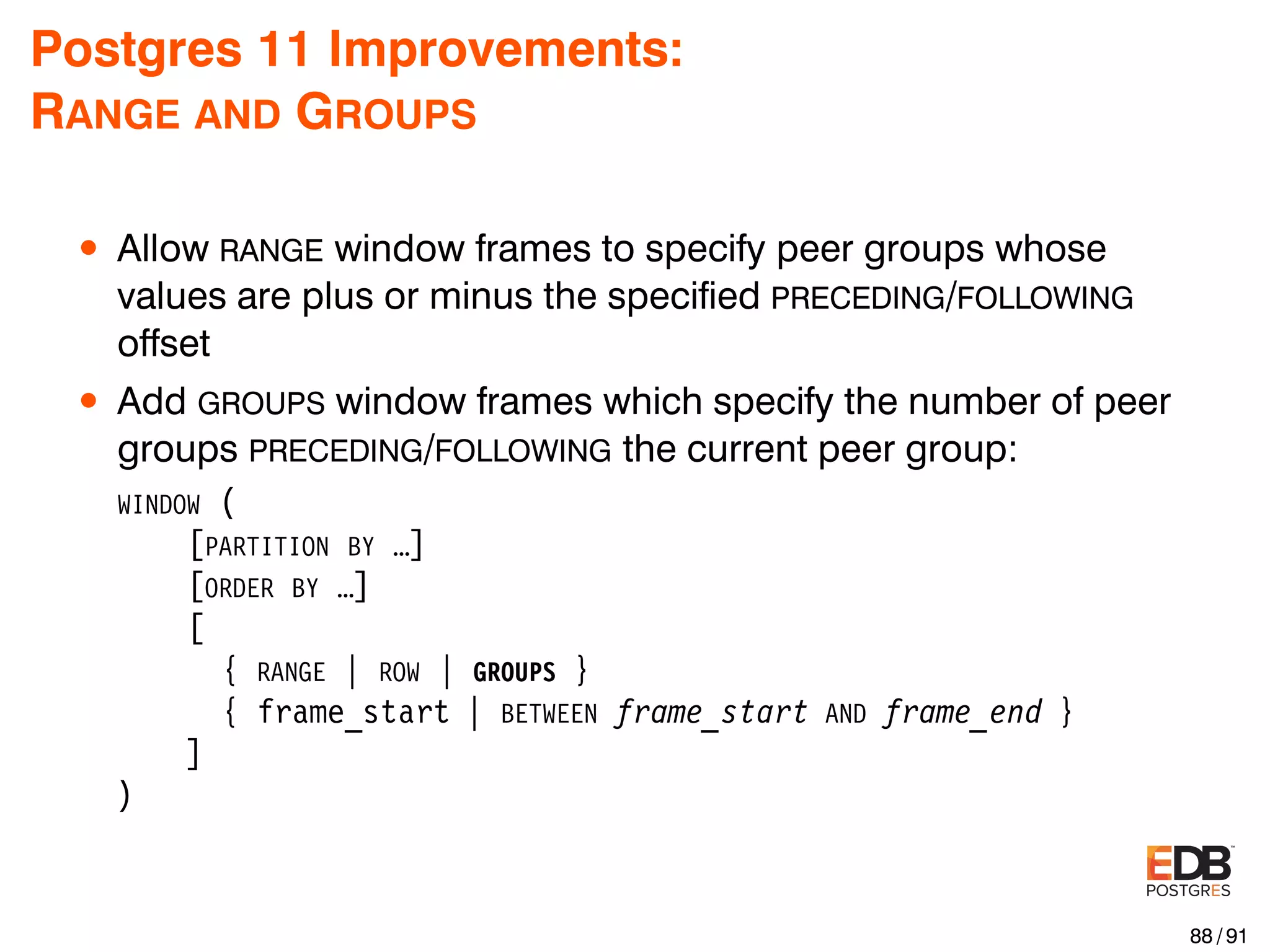 Postgres 11 Improvements: RANGE AND GROUPS • Allow RANGE window frames to specify peer groups whose values are plus or minus the speciﬁed PRECEDING/FOLLOWING offset • Add GROUPS window frames which specify the number of peer groups PRECEDING/FOLLOWING the current peer group: WINDOW ( [PARTITION BY …] [ORDER BY …] [ { RANGE | ROW | GROUPS } { frame_start | BETWEEN frame_start AND frame_end } ] ) 88 / 91 