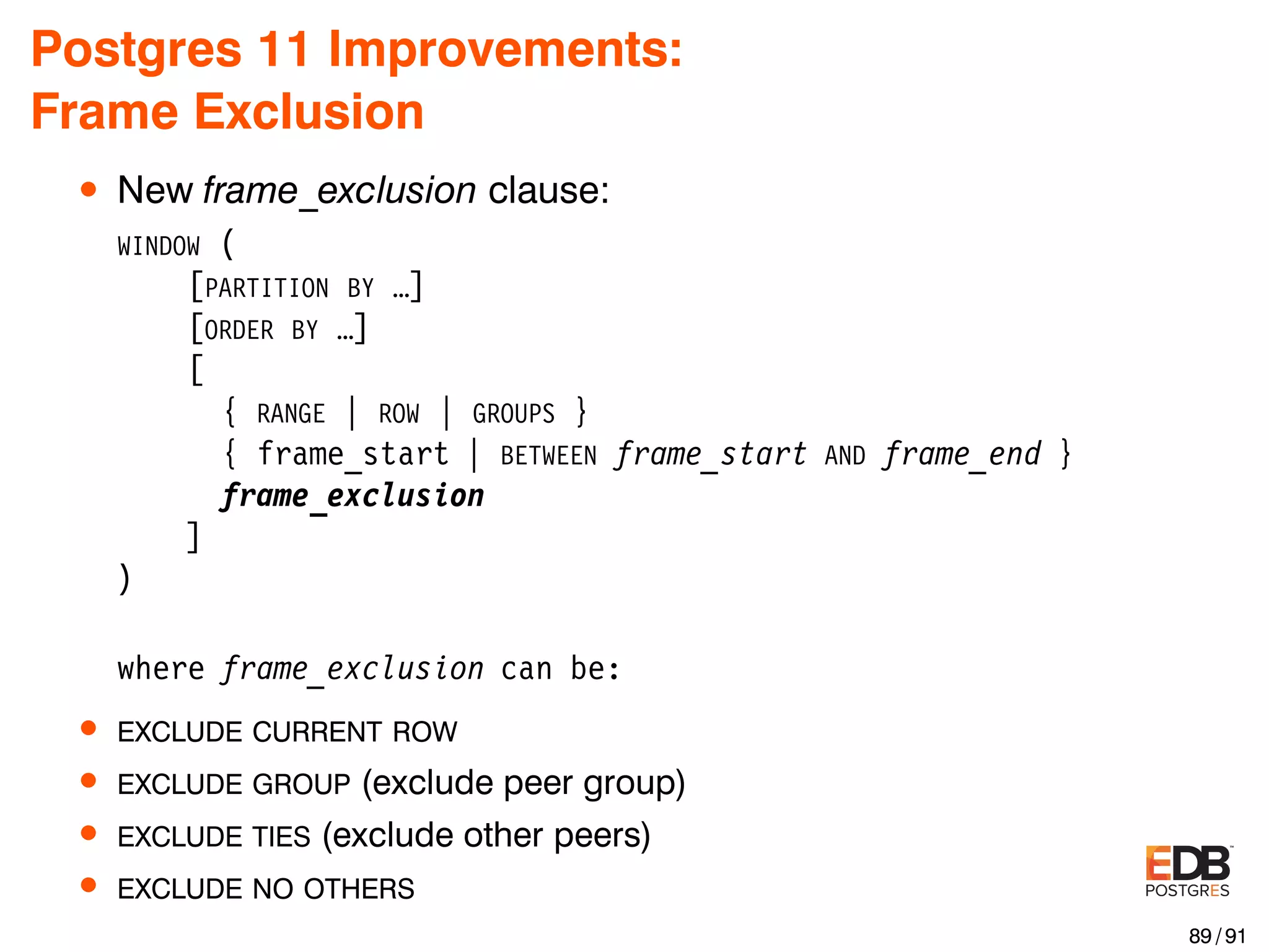 Postgres 11 Improvements: Frame Exclusion • New frame_exclusion clause: WINDOW ( [PARTITION BY …] [ORDER BY …] [ { RANGE | ROW | GROUPS } { frame_start | BETWEEN frame_start AND frame_end } frame_exclusion ] ) where frame_exclusion can be: • EXCLUDE CURRENT ROW • EXCLUDE GROUP (exclude peer group) • EXCLUDE TIES (exclude other peers) • EXCLUDE NO OTHERS 89 / 91 