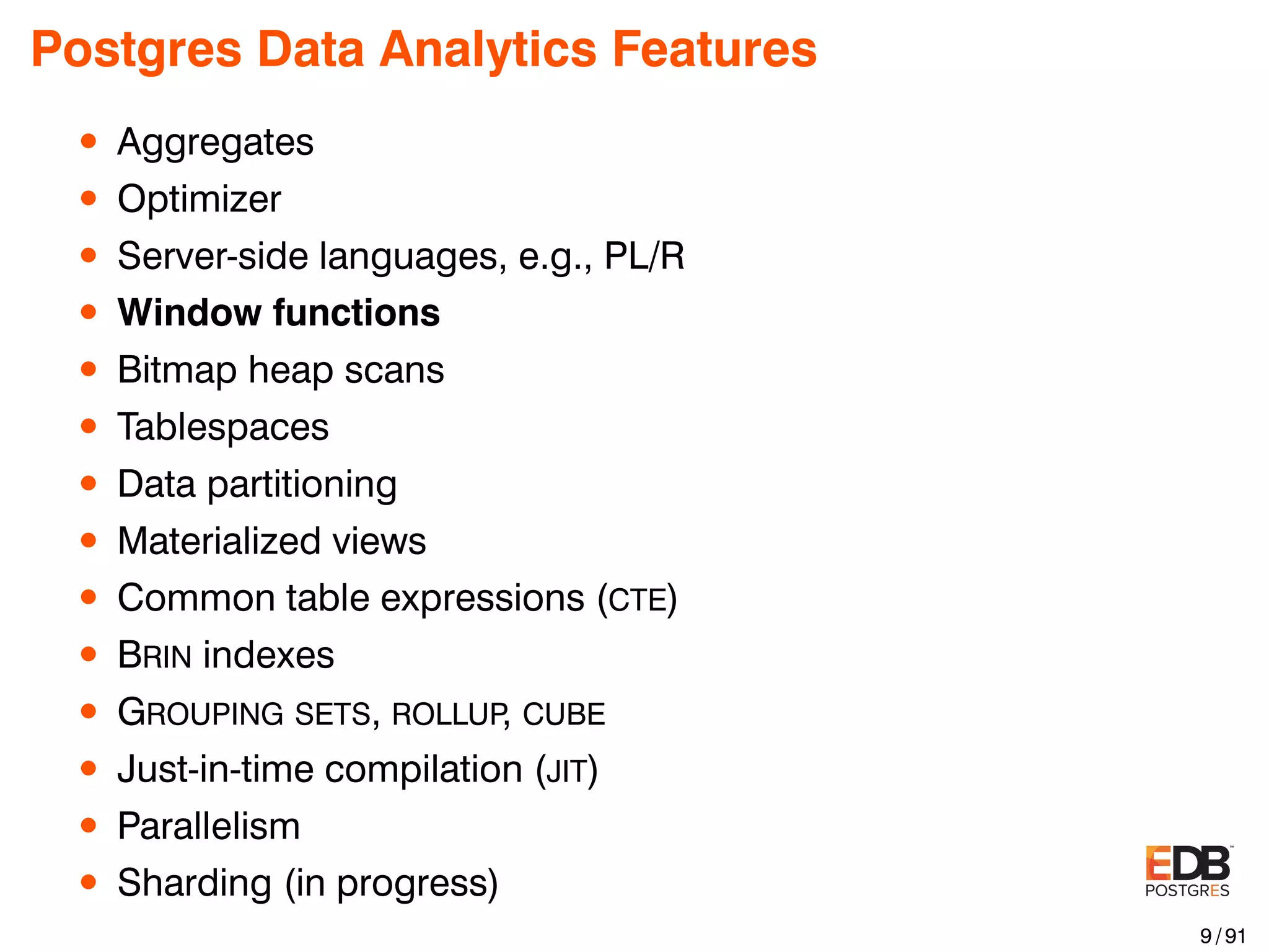 Postgres Data Analytics Features • Aggregates • Optimizer • Server-side languages, e.g., PL/R • Window functions • Bitmap heap scans • Tablespaces • Data partitioning • Materialized views • Common table expressions (CTE) • BRIN indexes • GROUPING SETS, ROLLUP, CUBE • Just-in-time compilation (JIT) • Parallelism • Sharding (in progress) 9 / 91 