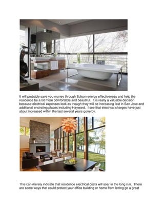 It will probably save you money through Edison energy effectiveness and help the
residence be a lot more comfortable and beautiful. It is really a valuable decision
because electrical expenses look as though they will be increasing fast in San Jose and
additional encircling places including Hayward. I see that electrical charges have just
about increased within the last several years gone by.




This can merely indicate that residence electrical costs will soar in the long run. There
are some ways that could protect your office building or home from letting go a great
 