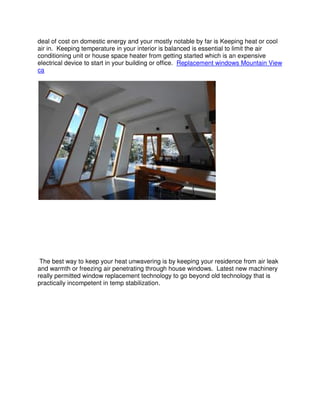 deal of cost on domestic energy and your mostly notable by far is Keeping heat or cool
air in. Keeping temperature in your interior is balanced is essential to limit the air
conditioning unit or house space heater from getting started which is an expensive
electrical device to start in your building or office. Replacement windows Mountain View
ca




 The best way to keep your heat unwavering is by keeping your residence from air leak
and warmth or freezing air penetrating through house windows. Latest new machinery
really permitted window replacement technology to go beyond old technology that is
practically incompetent in temp stabilization.
 