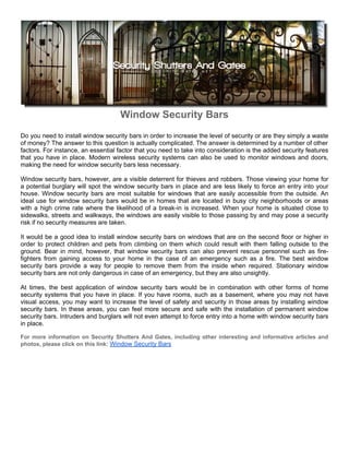Window Security Bars
Do you need to install window security bars in order to increase the level of security or are they simply a waste
of money? The answer to this question is actually complicated. The answer is determined by a number of other
factors. For instance, an essential factor that you need to take into consideration is the added security features
that you have in place. Modern wireless security systems can also be used to monitor windows and doors,
making the need for window security bars less necessary.

Window security bars, however, are a visible deterrent for thieves and robbers. Those viewing your home for
a potential burglary will spot the window security bars in place and are less likely to force an entry into your
house. Window security bars are most suitable for windows that are easily accessible from the outside. An
ideal use for window security bars would be in homes that are located in busy city neighborhoods or areas
with a high crime rate where the likelihood of a break-in is increased. When your home is situated close to
sidewalks, streets and walkways, the windows are easily visible to those passing by and may pose a security
risk if no security measures are taken.

It would be a good idea to install window security bars on windows that are on the second floor or higher in
order to protect children and pets from climbing on them which could result with them falling outside to the
ground. Bear in mind, however, that window security bars can also prevent rescue personnel such as fire-
fighters from gaining access to your home in the case of an emergency such as a fire. The best window
security bars provide a way for people to remove them from the inside when required. Stationary window
security bars are not only dangerous in case of an emergency, but they are also unsightly.

At times, the best application of window security bars would be in combination with other forms of home
security systems that you have in place. If you have rooms, such as a basement, where you may not have
visual access, you may want to increase the level of safety and security in those areas by installing window
security bars. In these areas, you can feel more secure and safe with the installation of permanent window
security bars. Intruders and burglars will not even attempt to force entry into a home with window security bars
in place.

For more information on Security Shutters And Gates, including other interesting and informative articles and
photos, please click on this link: Window Security Bars
 