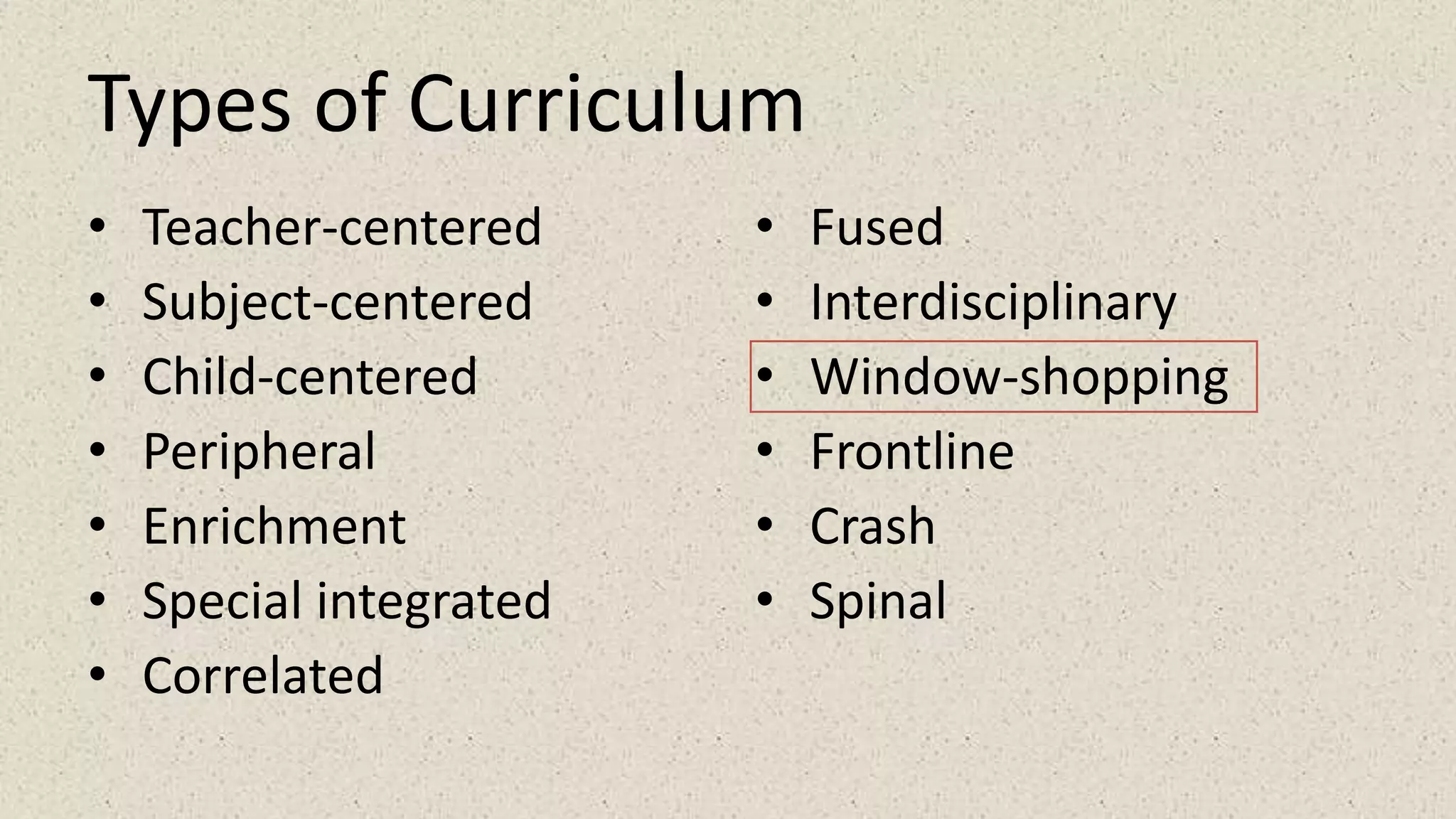 Types of Curriculum
• Teacher-centered
• Subject-centered
• Child-centered
• Peripheral
• Enrichment
• Special integrated
• Correlated
• Fused
• Interdisciplinary
• Window-shopping
• Frontline
• Crash
• Spinal
 