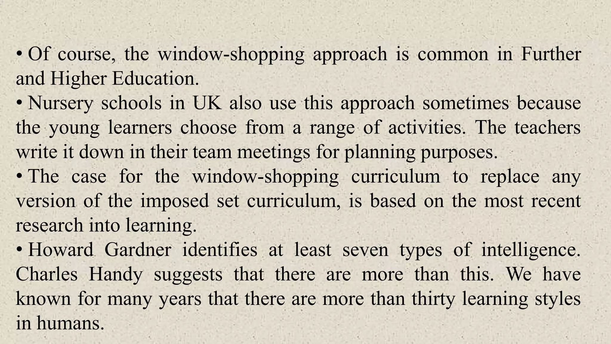 • Of course, the window-shopping approach is common in Further
and Higher Education.
• Nursery schools in UK also use this approach sometimes because
the young learners choose from a range of activities. The teachers
write it down in their team meetings for planning purposes.
• The case for the window-shopping curriculum to replace any
version of the imposed set curriculum, is based on the most recent
research into learning.
• Howard Gardner identifies at least seven types of intelligence.
Charles Handy suggests that there are more than this. We have
known for many years that there are more than thirty learning styles
in humans.
 