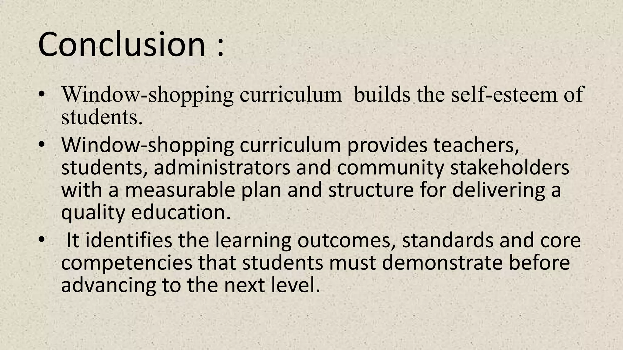 Conclusion :
• Window-shopping curriculum builds the self-esteem of
students.
• Window-shopping curriculum provides teachers,
students, administrators and community stakeholders
with a measurable plan and structure for delivering a
quality education.
• It identifies the learning outcomes, standards and core
competencies that students must demonstrate before
advancing to the next level.
 