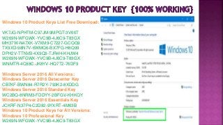 Windows 10 Product Keys List Free Download:
VK7JG-NPHTM-C97JM-9MPGT-3V66T
W269N-WFGWX-YVC9B-4J6C9-T83GX
MH37W-N47XK-V7XM9-C7227-GCQG9
TX9XD-98N7V-6WMQ6-BX7FG-H8Q99
DPH2V-TTNVB-4X9Q3-TJR4H-KHJW4
W269N-WFGWX-YVC9B-4J6C9-T83GX
WNMTR-4C88C-JK8YV-HQ7T2-76DF9
Windows Server 2016 All Versions:
Windows Server 2016 Datacenter Key
CB7KF-BWN84-R7R2Y-793K2-8XDDG
Windows Server 2016 Standard Key
WC2BQ-8NRM3-FDDYY-2BFGV-KHKQY
Windows Server 2016 Essentials Key
JCKRF-N37P4-C2D82-9YXRT-4M63B
Windows 10 Product Keys for All Versions:
Windows 10 Professional Key
W269N-WFGWX-YVC9B-4J6C9-T83GX
 