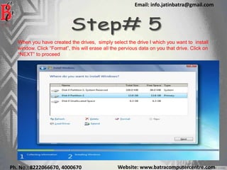 Website: www.batracomputercentre.comPh. No.: 8222066670, 4000670
Email: info.jatinbatra@gmail.com
When you have created the drives, simply select the drive I which you want to install
window. Click “Format”, this will erase all the pervious data on you that drive. Click on
“NEXT” to proceed
 