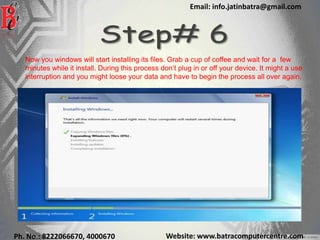 Website: www.batracomputercentre.comPh. No.: 8222066670, 4000670
Email: info.jatinbatra@gmail.com
Now you windows will start installing its files. Grab a cup of coffee and wait for a few
minutes while it install. During this process don’t plug in or off your device. It might a use
interruption and you might loose your data and have to begin the process all over again.
 