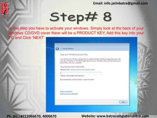 Website: www.batracomputercentre.comPh. No.: 8222066670, 4000670
Email: info.jatinbatra@gmail.com
In this step you have to activate your windows. Simply look at the back of your
windows CD/DVD cover there will be a PRODUCT KEY. Add this key into your
PC and Click ‘NEXT’
 