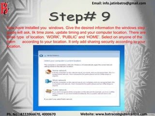 Website: www.batracomputercentre.comPh. No.: 8222066670, 4000670
Email: info.jatinbatra@gmail.com
Now have installed you windows. Give the desired information the windows step
guide will ask, lik time zone, update timing and your computer location. There are
three type of location. ‘WORK’, ‘PUBLIC’ and ‘HOME’. Select on anyone of the
them according to your location. It only add sharing security according to your
location.
 