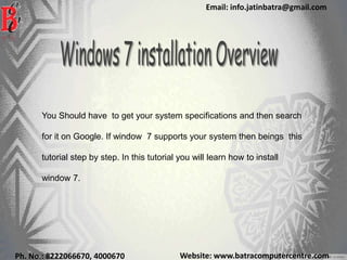 Website: www.batracomputercentre.comPh. No.: 8222066670, 4000670
Email: info.jatinbatra@gmail.com
You Should have to get your system specifications and then search
for it on Google. If window 7 supports your system then beings this
tutorial step by step. In this tutorial you will learn how to install
window 7.
 