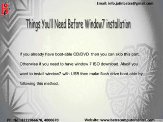 Website: www.batracomputercentre.comPh. No.: 8222066670, 4000670
Email: info.jatinbatra@gmail.com
If you already have boot-able CD/DVD then you can skip this part,
Otherwise if you need to have window 7 ISO download. Alsoif you
want to install window7 with USB then make flash drive boot-able by
following this method.
 