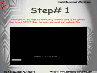 Website: www.batracomputercentre.comPh. No.: 8222066670, 4000670
Email: info.jatinbatra@gmail.com
Turn on your PC and Press ‘F2” continuously. There will come up and option to
boot through CD/DVD. Select that option window will start loading its files
 