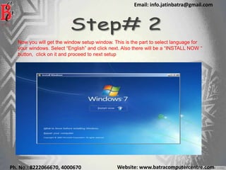 Website: www.batracomputercentre.comPh. No.: 8222066670, 4000670
Email: info.jatinbatra@gmail.com
Now you will get the window setup window. This is the part to select language for
your windows. Select “English” and click next. Also there will be a “INSTALL NOW “
button, click on it and proceed to next setup
 