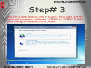 Website: www.batracomputercentre.comPh. No.: 8222066670, 4000670
Email: info.jatinbatra@gmail.com
There will be a license agreement. Check on “I ACCEPT” and proceed to NEXT. After
that there will be an option to install window. “UPGRADE” and “CUSTOM”. Right Now
we are installing a clean version so Click on CUSTOM.
 