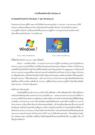 การปรับแตงตางๆใน Window 8
ความแตกตางระหวาง Windows 7 และ Windows 8
ในแงของความเร็วระบบปฏิบัติการและการเขากันไดของโปรแกรมประยุกตรุน เกา, Windows 7 และ Windows 8 ไมได
นําเสนอการเปลี่ยนแปลงที่รุนแรงมากในการเปรียบเทียบกับอีกคนหนึ่งเมื่อ เทียบกับการขยายหนาที่ระหวางรุนของ
ระบบปฏิบัติการวินโดวส การเปลี่ยนแปลงไปยังชั้นนอกของระบบปฏิบัติการ 7-8 จะรุนแรงสวยแมวาและมันอาจจะไม
เสนทางที่เหมาะสมสําหรับทุกคน การอานเพื่อหาออก
Windows 7 ไดรับการปลอยตัวในป 2009 Windows 8 ไดรับการปลอยตัวในป 2012
สิ่งที่แตกตางระหวาง Windows 7 และ 8 คืออะไร
ครั้งแรก – และที่ชัดเจนที่สุด – ความแตกตางระหวางระบบปฏิบัติการสองคือเมนู Start ในรุนดั้งเดิมของ
Windows เมนู Start ถูกเขาถึงไดโดยการคลิกที่ไอคอนในมุมของหนาจอของคุณจากที่คุณสามารถคนหา สําหรับโปรแกรม
และไฟลที่จะเปดหรือคลิกที่ทางลัดสําหรับคนที่ใชสวนใหญตรึง อยูภายในเมนูของตัวเอง ใน Windows 8 การเปลี่ยนแปลงนี้
อยางมาก เมนู Start จะถูกแทนที่ในความโปรดปรานของหนาจอเริ่มตนดวยกระเบื้องสดการปรับปรุง ขอมูลจากโปรแกรม
ตางๆที่คุณมีและแตละการขึ้นอสังหาริมทรัพยอยางมีนัย สําคัญบนหนาจอของคุณ ขณะที่หลายคนยืนยันวานี้เปนเหตุผลเดียว
ที่จะอยูกับ Windows 7 นี้ตองรสนิยมสวนตัว – แมวาการนํา Windows 8 โดยปราศจากความรูทางลัดแปนพิมพหรือหนาจอ
สัมผัสที่สามารถใชงานงายนอย ลงเมื่อเทียบกับ Windows 7 ผูที่คุนเคยกับรุนเกาของระบบปฏิบัติการวินโดวสมีแนวโนมที่จะ
ยันตอ Windows 7 สําหรับความคุนเคยของ
สิ่งที่เกี่ยวกับการใชงานโมเดิรน
สวนติดตอผูใชที่นอกเหนือ Windows 8 ยังมีการใชงานที่ทันสมัย การใชงานที่ทันสมัยทําใหการใชเอกสิทธิ์เฉพาะ
ของอินเตอรเฟซใหมและเพียง สองของพวกเขาสามารถเปดไดในเวลา – และพวกเขาแตกตางจากโปรแกรมปกติไดรับการ
ออกแบบมาเพื่อใชกับอินเตอรเฟซ ระบบสัมผัสและการเพิ่มประสิทธิภาพรอบตัวมัน สําหรับแท็บเล็ตและพีซีที่มีปอนขอมูล
แบบสัมผัส, UI ของ Windows 8 และการใชงานโมเดิรนควรแสดงใหเห็นถึงประสบการณการใชงานงายที่ใชงาน งาย อยางไร
ก็ตาม Windows 8 เปนมากขึ้นยากที่จะนําทางดวยเมาสและแปนพิมพ – แมวาสวนหนึ่งของปญหาเหลานี้สามารถบรรเทาได
โดยเพียงแคการสลับไปยัง โหมดสกท็อปบนพื้นฐานถาวรหรือการเรียนรูจํานวนเงินที่กวางขวางของแปนพิมพ ลัดที่ไดรับการ
เพิ่มเขามาใน Windows 8 Windows 8 เปนอยางดีเหมาะสําหรับเครื่องเกา แตบนเครื่องคอมพิวเตอรที่ทันสมัยและมีระดับ
high-end, ความแตกตางของผลการดําเนินงานระหวางวันที่ 7 และ 8 เปนที่นาสังเกตแทบจะไม – ทั่วไปเดนเพียงอยางเดียว
ในการทดสอบมาตรฐาน แตไมไดมีการเพิ่มขึ้นอยางมีนัยสําคัญพอที่หรือลดลงแสดงใหเห็นถึงหนึ่ง ระบบปฏิบัติการอื่น ๆ ที่
ขึ้นอยูกับประสิทธิภาพ
 