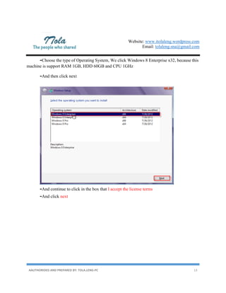 Website: www.itolaleng.wordpress.com
Email: tolaleng.sna@gmail.com
AAUTHORIDED AND PREPARED BY: TOLA.LENG-PC 13
-Choose the type of Operating System, We click Windows 8 Enterprise x32, because this
machine is support RAM 1GB, HDD 60GB and CPU 1GHz
-And then click next
-And continue to click in the box that I accept the license terms
-And click next
 