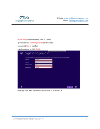 Website: www.itolaleng.wordpress.com
Email: tolaleng.sna@gmail.com
AAUTHORIDED AND PREPARED BY: TOLA.LENG-PC 21
-User name is not the same your PC name
-password and reenters password is the same
-password hint is number
-And continue to click finish
-It is my user who finished to Installation of Windows 8
 