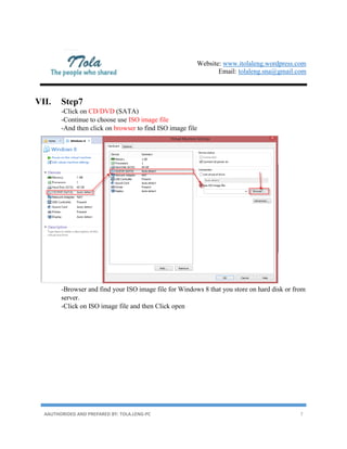 Website: www.itolaleng.wordpress.com
Email: tolaleng.sna@gmail.com
AAUTHORIDED AND PREPARED BY: TOLA.LENG-PC 7
VII. Step7
-Click on CD/DVD (SATA)
-Continue to choose use ISO image file
-And then click on browser to find ISO image file
-Browser and find your ISO image file for Windows 8 that you store on hard disk or from
server.
-Click on ISO image file and then Click open
 