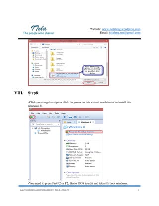 Website: www.itolaleng.wordpress.com
Email: tolaleng.sna@gmail.com
AAUTHORIDED AND PREPARED BY: TOLA.LENG-PC 8
VIII. Step8
-Click on triangular sign or click on power on this virtual machine to be install this
windows 8.
-
-You need to press Fn+F2 or F2, Go to BIOS to edit and identify boot windows.
 