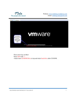Website: www.itolaleng.wordpress.com
Email: tolaleng.sna@gmail.com
AAUTHORIDED AND PREPARED BY: TOLA.LENG-PC 9
-Press arrow key on Boot
-Press shift with -/+
- Select item CD ROM Drive to top and select hard drive after CD ROM.
 