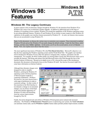 Windows 98
Windows 98:
Features
Windows 98: The Legacy Continues
  In great contrast to the revolutionary changes brought by Windows 95, the transition from Windows 95 to
  Windows 98 is more of an 'evolutionary' product upgrade. In addition to addressing most of the bugs of
  Windows 95 (resulting in fewer crashes), Windows 98 extends the capabilities of the Windows operating system
  by providing additional features. Windows 95 and Windows 98 are similar in many respects in that Windows 98
  capitalizes on the graphic user interface features presented by Windows 95. As such, our features class assumes
  that you are accustomed to using Windows 95.

  Note: In this document, we discuss the various ways to customize your computer. Those interested in making
  Windows 98 look and act like Windows 95 can easily change the default settings. Under the Start Menu, select
  Settings, and then select folder options. At this point, you’ll see the second option, revert to Classic
  Style. Now, lets explain more about what this means.

  The most significant innovation of Windows 98 is the Web Based Interface. Microsoft's objective is to
  blur the lines separating the Windows operating system and the World Wide Web. The graphic user interface
  (GUI) introduced in Windows 95 now offers the options to integrate links, windows, and frames into file
  management. For example, the Web Toolbar guides you among folders exactly like Web browsers allow you to
  navigate the Internet. That being said, please note that Microsoft looks at the Web through the lens of the
  Internet Explorer 4.0 Browser. Because an in-depth review of IE is beyond the scope of this introductory
  document, this document will primarily focus on the Windows 98 itself. See Internet Essentials (iig01) for
  some basic information on Internet Explorer.

  Although these thematic changes were
  designed in order to simplify
  Windows, unifying the Windows 95
  operating system with the properties
  of Web navigation might be a
  confusing combination. Windows
  98, however, lets users choose from a
  wide range of preferences in order to
  customize settings. In other words, if
  this transition to the Web Interface is
  too dramatic a change (or an unwanted
  change), you can always switch back
  to the more familiar appearance of
  Windows 95 while still benefiting
  from the various improvements
  brought by Win 98.

  Finally, the newly designed tools and utilities of Windows 98 lend greater power and provide increased
  efficiency. The Windows 98 Maintenance Wizard assists in optimizing your system; the Task Scheduler
  can automate routine tasks; and the Windows Update feature makes periodic product improvements available.
 