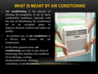 WHAT IS MEANT BY AIR CONDITIONING
• Air conditioning is the process of
altering the properties of air to more
comfortable conditions, typically with
the aim of distributing the conditioned
air to an occupied space to
improve thermal comfort and indoor air
quality.
• In common use, an air conditioner is
a device that lowers the air
temperature.
• In the most general sense, air
conditioning can refer to any form of
technology that modifies the condition
of air (heating, cooling,
(de)humidification, cleaning,
ventilation, or air movement).
 