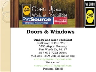 Window and Door Specialist
ProSource of Fort Worth
5350 Airport Freeway
Fort Worth Tx, 76117
817-632-7222 Direct
903-366-1609 Cell for call or text
chrism@prosourcetexas.com
Work email
cmccarpentry1st@gmail.com
Personal Email
Doors & WindowsDoors & Windows
 