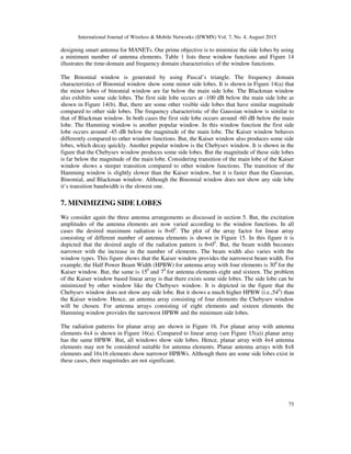 International Journal of Wireless & Mobile Networks (IJWMN) Vol. 7, No. 4, August 2015
75
designing smart antenna for MANETs. Our prime objective is to minimize the side lobes by using
a minimum number of antenna elements. Table 1 lists these window functions and Figure 14
illustrates the time-domain and frequency domain characteristics of the window functions.
The Binomial window is generated by using Pascal’s triangle. The frequency domain
characteristics of Binomial window show some minor side lobes. It is shown in Figure 14(a) that
the minor lobes of binomial window are far below the main side lobe. The Blackman window
also exhibits some side lobes. The first side lobe occurs at -100 dB below the main side lobe as
shown in Figure 14(b). But, there are some other visible side lobes that have similar magnitude
compared to other side lobes. The frequency characteristic of the Gaussian window is similar to
that of Blackman window. In both cases the first side lobe occurs around -60 dB below the main
lobe. The Hamming window is another popular window. In this window function the first side
lobe occurs around -45 dB below the magnitude of the main lobe. The Kaiser window behaves
differently compared to other window functions. But, the Kaiser window also produces some side
lobes, which decay quickly. Another popular window is the Chebysev window. It is shown in the
figure that the Chebysev window produces some side lobes. But the magnitude of these side lobes
is far below the magnitude of the main lobe. Considering transition of the main lobe of the Kaiser
window shows a steeper transition compared to other window functions. The transition of the
Hamming window is slightly slower than the Kaiser window, but it is faster than the Gaussian,
Binomial, and Blackman window. Although the Binomial window does not show any side lobe
it’s transition bandwidth is the slowest one.
7. MINIMIZING SIDE LOBES
We consider again the three antenna arrangements as discussed in section 5. But, the excitation
amplitudes of the antenna elements are now varied according to the window functions. In all
cases the desired maximum radiation is θ=00
. The plot of the array factor for linear array
consisting of different number of antenna elements is shown in Figure 15. In this figure it is
depicted that the desired angle of the radiation pattern is θ=00
. But, the beam width becomes
narrower with the increase in the number of elements. The beam width also varies with the
window types. This figure shows that the Kaiser window provides the narrowest beam width. For
example, the Half Power Beam Width (HPBW) for antenna array with four elements is 300
for the
Kaiser window. But, the same is 150
and 70
for antenna elements eight and sixteen. The problem
of the Kaiser window based linear array is that there exists some side lobes. The side lobe can be
minimized by other window like the Chebysev window. It is depicted in the figure that the
Chebysev window does not show any side lobe. But it shows a much higher HPBW (i.e.,540
) than
the Kaiser window. Hence, an antenna array consisting of four elements the Chebysev window
will be chosen. For antenna arrays consisting of eight elements and sixteen elements the
Hamming window provides the narrowest HPBW and the minimum side lobes.
The radiation patterns for planar array are shown in Figure 16. For planar array with antenna
elements 4x4 is shown in Figure 16(a). Compared to linear array (see Figure 15(a)) planar array
has the same HPBW. But, all windows show side lobes. Hence, planar array with 4x4 antenna
elements may not be considered suitable for antenna elements. Planar antenna arrays with 8x8
elements and 16x16 elements show narrower HPBWs. Although there are some side lobes exist in
these cases, their magnitudes are not significant.
 