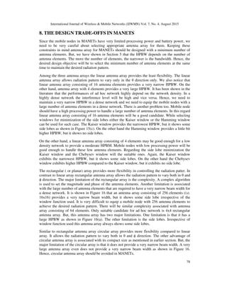 International Journal of Wireless & Mobile Networks (IJWMN) Vol. 7, No. 4, August 2015
78
8. THE DESIGN TRADE-OFFS IN MANETS
Since the mobile nodes in MANETs have very limited processing power and battery power, we
need to be very careful about selecting appropriate antenna array for them. Keeping these
constraints in mind antenna array for MANETs should be designed with a minimum number of
antenna elements. But, we have shown in Section 5 that the HPBW depends on the number of
antenna elements. The more the number of elements, the narrower is the bandwidth. Hence, the
desired design objective will be to select the minimum number of antenna elements at the same
time to maintain the desired radiation pattern.
Among the three antenna arrays the linear antenna array provides the least flexibility. The linear
antenna array allows radiation pattern to vary only in the θ direction only. We also notice that
linear antenna array consisting of 16 antenna elements provides a very narrow HPBW. On the
other hand, antenna array with 4 elements provides a very large HPBW. It has been shown in the
literature that the performances of ad hoc network highly depend on the network density. In a
highly dense network the interference level will be high and vice versa. Hence, we need to
maintain a very narrow HPBW in a dense network and we need to equip the mobile nodes with a
large number of antenna elements in a dense network. There is another problem too. Mobile node
should have a high processing power to handle a large number of antenna elements. In this regard
linear antenna array consisting of 16 antenna elements will be a good candidate. While selecting
windows for minimization of the side lobes either the Kaiser window or the Hamming window
can be used for such case. The Kaiser window provides the narrowest HPBW, but it shows some
side lobes as shown in Figure 15(c). On the other hand the Hamming window provides a little bit
higher HPBW, but it shows no side lobes.
On the other hand, a linear antenna array consisting of 4 elements may be good enough for a low
density network to provide a moderate HPBM. Mobile nodes with low processing power will be
good enough to handle these few antenna elements. Regarding the side lobe minimization the
Kaiser window and the Chebysev window will the suitable ones. Again, the Kaiser window
exhibits the narrowest HPBW, but it shows some side lobes. On the other hand the Chebysev
window exhibits higher HPBW compared to the Kaiser window, but it exhibits no side lobe.
The rectangular ( or planar) array provides more flexibility in controlling the radiation patter. In
contrast to linear array rectangular antenna array allows the radiation pattern to vary both in θ and
ϕ direction. The major limitation of the rectangular array is the complexity. A complex algorithm
is used to set the magnitude and phase of the antenna elements. Another limitation is associated
with the large number of antenna elements that are required to have a very narrow beam width for
a dense network. It is shown in Figure 16 that an antenna array consisting of 256 elements (i.e.
16x16) provides a very narrow beam width, but it shows some side lobe irrespective of the
window function used. It is very difficult to equip a mobile node with 256 antenna elements to
achieve the desired radiation pattern. There will be similar complexity associated with antenna
array consisting of 64 elements. Only suitable candidate for ad hoc network is 4x4 rectangular
antenna array. But, this antenna array has two major limitations. One limitation is that it has a
large HPBW as shown in Figure 16(a). The other limitation is the side lobes. Irrespective of
window function used this antenna array always shows some side lobes.
Similar to rectangular antenna array circular array provides more flexibility compared to linear
array. It allows the radiation pattern to vary both in θ and ϕ direction. The other advantage of
circular antenna array is associated with its compact size as mentioned in earlier section. But, the
major limitation of the circular array is that it does not provide a very narrow beam width. A very
large antenna array even does not provide a very narrow beam width as shown in Figure 16.
Hence, circular antenna array should be avoided in MANETs.
 