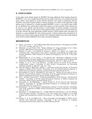 International Journal of Wireless & Mobile Networks (IJWMN) Vol. 7, No. 4, August 2015
79
9. CONCLUSION
In this paper smart antenna design for MANETs has been addressed. Smart antenna design for
MANETs is not a very straight forward because the mobile nodes have very limited processing
power. Hence, smart antenna in ad hoc network should be very simple in architecture and also
should be consisting of limited number of antenna elements. It is shown in this paper that a large
antenna array is required for a densely populated MANETs to have a very narrow beam width.
So, we should be very careful about using smart antenna in a dense network. Smart antenna can
be used in a low density network because a small number of antenna elements can provide
necessary beam width. It is also shown in this paper that linear antenna array is the best choice for
an ad hoc network. By using appropriate window function a linear antenna array consisting of 8
elements is a good candidate for a low density network. A linear antenna array consisting of 16
elements may also be used in a dense network. The rectangular antenna array and circular antenna
array will be avoided in MANETs due to their associated complexity.
REFERENCES
[1] Jubin, J. and Torrow, J. ” The DARPA Packet Radio Network Protocol”, Proceedings of the IEEE,
Vol. 75, No. 1, January 1987, pp. 21-32
[2] Goldsmith, A.J. and Wicker, S.B., “Design challenges for energy-constrained ad hoc wireless
networks”, IEEE Wireless Communication”, Vol. 9, No. 4, August, 2002, pp. 8-27
[3] Bellofiore, S., Foutz, J., Govinfarajula, R., Bachceci, I., Balanis, C.A., Spanais, A.S., Capone J.M.,
and Duman, T.M., “ Smart antenna system analysis, integration, and performance for mobile ad hoc
networks (MANETs)”, IEEE Transaction on Antennas and Propagation, Vol. 50, No. 5, May 2002,
pp. 571-581
[4] Radhakrishnan, R., Lai, D., Caffery, J., and Agrawal, D.P.,” Performance comparison of smart
antenna techniques for spatial multiplexing in ad hoc networks”, Proceedings of the 5th International
Symposium on Wireless Personal Multimedia Communications, 2002, Vol. 1, 2002, pp. 168-171
[5] Nasipuri, A., Ye S., You J, and Hiromoto, “ A MAC protocol for mobile ad hoc networks
usingdirectional antennas”, Proceedings of IEEE Wireless Communication and Networking
Conference, Chicago, IL, 2000, Vol. 3, pp. 1214 – 1219
[6] Takai, M., Martin, J., Bagrodia R., and Ren A, “ Directional Virtual Carrier Sensing for Directional
Antennas in Mobile Ad hoc Networks”, Proceedings of the 3rd ACM international symposium on
Mobile ad hoc networking & computing, Lausanne, Switzerland, June 2002, pp.183-193
[7] Roychoudhury R., Yang X., Ramanathan R., and Vaidya N., “ Medium Access Control in Ad hoc
Networks Using Directional Antenna”, Proceedings of the 8th Annual International Conference on
Mobile Computing and networking, Atlanta, Georgia, September 2002
[8] Bao L., and Garcia-Luna-Aceves, “ Transmission Scheduling in Ad hoc Networks with Directional
Antenna”, Proceedings of the 8th Annual International Conference on Mobile Computing and
networking, Atlanta, Georgia, September 2002,pp. 48-58
[9] Spyropoulos A., and Raghabendra, “ Capacity Bounds for Ad hoc Network using Directional
Antennas”, Proceedings of the IEEE International Conference on Communication, Anchorage,
Alaska, May 2003, Vol. 1, pp. 348-352
[10] Ramanthan R, “ On the Performance of Beamforming Antennas in Ad Hoc Networks”, Proceedings
of the ACM Symposium on Mobile Ad Hoc Networking & Computing, Long Beach, CA, October
2001, pp. 95-105
[11] Spyropoulos A., and Raghavendra C.S., “ Energy Efficient Communications in Ad hoc Networks
Using Directional Antennas”, Proceedings of the 22nd Annual Joint Conference of the IEEE
Computer and Communications Societies, San Francisco, CA, March-April, 2003, Vol. 1, pp. 220-
228
[12] Nasipuri A., Li K, and Sappidi U.R., “ Power Consumption and Throughput in Mobile Ad hoc
Networks using Directional Antennas”, Proceedings of the 11th Conference on Computer
Communication and Networks, Miami, FL, October 2002, pp. 620-626
 
